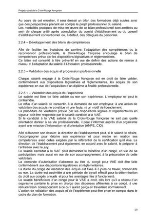 Projet social de la Croix-Rouge française
19
Au cours de cet entretien, il sera dressé un bilan des formations déjà suivies ainsi
que des perspectives prenant en compte le projet professionnel du salarié.
Les modalités pratiques de mise en œuvre de ce bilan professionnel sont arrêtées au
sein de chaque unité après consultation du comité d’établissement ou du conseil
d’établissement conventionnel ou, à défaut, des délégués du personnel.
2.2.4 – Développement des bilans de compétences
Afin de faciliter les évolutions de carrière, l’adaptation des compétences ou la
reconversion professionnelle, la Croix-Rouge française encourage le bilan de
compétences prévu par les dispositions législatives et réglementaires.
Ce bilan est conseillé à titre préventif en vue de définir des actions de remise à
niveau et l’adaptation du salarié à l’évolution professionnelle.
2.2.5 – Validation des acquis et progression professionnelle
Chaque salarié engagé à la Croix-Rouge française est en droit de faire valider,
conformément aux dispositions législatives et réglementaires, les acquis de son
expérience en vue de l’acquisition d’un diplôme à finalité professionnelle.
2.2.5.1 – Validation des acquis de l’expérience
Le salarié est libre de faire valider ou non son expérience. L’employeur ne peut le
contraindre.
Le refus d’un salarié de consentir, à la demande de son employeur, à une action de
validation des acquis ne constitue ni une faute, ni un motif de licenciement.
La procédure de validation prévue par les dispositions légales et réglementaires en
vigueur doit être respectée par le salarié candidat à la VAE.
Si le candidat à la VAE salarié de la Croix-Rouge française ne sait pas quelle
orientation donner à sa vie professionnelle, il peut s’informer auprès d’un organisme
ayant une mission d’information et d’orientation (ANPE, CIO).
Afin d’élaborer son dossier, la direction de l’établissement peut, si le salarié le désire,
l’accompagner pour décrire son expérience et pour mettre en relation ses
compétences avec celles exigées par le référentiel de la certification qu’il vise. La
direction de l’établissement peut également, en accord avec le salarié, le préparer à
l’entretien avec le jury.
Le salarié candidat à la VAE peut demander le bénéfice d’un congé, en vue de sa
participation, mais aussi en vue de son accompagnement, à la préparation de cette
validation.
La demande d’autorisation d’absence au titre du congé pour VAE doit être faite
conformément aux dispositions législatives et réglementaires.
La durée du congé de validation des acquis est fixée à 3 jours de travail, consécutifs
ou non. La durée est assimilée à une période de travail effectif pour la détermination
du droit aux congés annuels et pour les avantages liés à l’ancienneté.
Le salarié bénéficiaire d’un congé pour la VAE a droit, dès lors qu’il a obtenu d’un
organisme paritaire la prise en charge des dépenses afférentes à ce congé, à une
rémunération correspondant à ce qu’il aurait perçu en travaillant normalement.
L’action de validation des acquis et de l’expérience peut être prise en compte dans le
cadre du plan de formation.
 