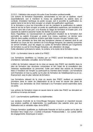 Projet social de la Croix-Rouge française
20
2.2.5.2 - Validation des acquis à la suite d’une formation professionnelle
Les actions de formation dispensées, sanctionnées ou non par un diplôme, visent
essentiellement, soit à maintenir le niveau de qualification du salarié dans un
contexte d’évolution technique du poste occupé, soit à accroître la qualification du
salarié dans le but de lui faire occuper un emploi de qualification supérieure.
Si la formation a pour but d’accroître et non de maintenir la qualification du salarié
dans le but de lui faire occuper un poste de qualification supérieure, son évolution de
carrière sera liée d’une part, à la réussite du stage de formation et d’autre part, à la
capacité du salarié à assumer toutes les tâches du poste occupé.
Dans l’hypothèse où l’accroissement de qualification résultant de la formation doit
permettre au salarié d’occuper un poste d’un niveau supérieur, ce dernier sera
informé dans quelles conditions et dans quel délai il pourra occuper l’emploi visé.
Afin de leur permettre de faire état des formations internes et externes dont ils ont
bénéficié au cours de leur carrière à la Croix-Rouge française, les salariés concernés
se verront remettre, pour les stages ou cycles de formation délivrés par l’organisme
de formation ou par la Croix-Rouge française, une attestation de stage.
Cette attestation précisera la nature, le contenu et la durée de la formation suivie.
2.2.6 – La formation dans le cadre d’un PAEC
Les formations identifiées ou induites par un PAEC seront formalisées dans les
orientations nationales annuelles de la formation.
L’effort de formation relevant de la mise en œuvre des PAEC est identifié dans le
plan de formation des structures concernées et fait l’objet de la consultation des
instances représentative du personnel. Cette part relève des actions de formation
liées à l’évolution de l’emploi ou participant au maintien dans l’emploi. Les formations
sont financées en tout ou partie sur le plan de formation de l’établissement ou en co-
financement avec le plan national de formation.
Les formations relevant de la mise en œuvre des PAEC revêtent un caractère
prioritaire dans le cadre de l’élaboration et de la mise en œuvre des plans de
formation. Les demandes de Droit individuel à la Formation seront examinées dans
ce cadre.
Les actions de formation mises en œuvre dans le cadre des PAEC se déroulent en
priorité sur le temps de travail.
2.2.7 - Les formations qualifiantes ou diplômantes
Les secteurs d’activité de la Croix-Rouge française imposent un important recours
aux emplois qualifiés et réglementés. La qualification des salariés ainsi que leur
fidélisation est un véritable enjeu de la GPEC.
Chaque formation qualifiante ou diplômante financée en tout ou partie sur le plan de
formation fera l’objet d’un « Contrat d’Avancée Professionnelle ». Ce contrat définit
les engagements réciproques à savoir :
 
