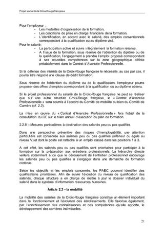 Projet social de la Croix-Rouge française
21
Pour l’employeur :
- Les modalités d’organisation de la formation,
- Les conditions de prise en charge financière de la formation,
- L’identification, en accord avec le salarié, des emplois conventionnels
correspondant à la qualification ou au diplôme visé.
Pour le salarié:
- La participation active et suivre intégralement la formation retenue,
- A l’issue de la formation, sous réserve de l’obtention du diplôme ou de
la qualification, l’engagement à prendre l’emploi proposé correspondant
à ses nouvelles compétences sur la zone géographique définie
préalablement dans le Contrat d’Avancée Professionnelle.
Si la défense des intérêts de la Croix-Rouge française le nécessite, au cas par cas, il
pourra être négocié une clause de dédit formation.
Sous réserve de l’obtention du diplôme ou de la qualification, l’employeur pourra
proposer des offres d’emplois correspondant à la qualification ou au diplôme obtenu.
Si le projet professionnel du salarié de la Croix-Rouge française ne peut se réaliser
que sur une autre structure Croix-Rouge française, le « Contrat d’Avancée
Professionnelle » sera soumis à l’accord du Comité de mobilité ou bien du Comité de
Carrière (cf. 2.3).
La mise en œuvre du « Contrat d’Avancée Professionnelle » fera l’objet de la
consultation du CE sur le bilan annuel d’exécution du plan de formation.
2.2.8 – Mesures particulières à destination des salariés peu ou pas qualifiés
Dans une perspective préventive des risques d’inemployabilité, une attention
particulière est consacrée aux salariés peu ou pas qualifiés (inférieur ou égale au
niveau V) et dont le poste est rattaché à un emploi classé dans les positions 1 à 3.
A cet effet, les salariés peu ou pas qualifiés sont prioritaires pour participer à la
formation sur la préparation aux entretiens professionnels. La hiérarchie directe
veillera notamment à ce que le déroulement de l’entretien professionnel encourage
les salariés peu ou pas qualifiés à s’engager dans une démarche de formation
continue.
Selon les objectifs et les emplois concernés, les PAEC pourront identifier des
qualifications prioritaires. Afin de suivre l’évolution du niveau de qualification des
salariés, chaque structure a en charge de mettre à jour le dossier individuel du
salarié dans le système d’information ressources humaines.
Article 2.3 - la mobilité
La mobilité des salariés de la Croix-Rouge française constitue un élément important
dans le fonctionnement et l’évolution des établissements. Elle favorise également,
par l’enrichissement des connaissances et des compétences qu’elle apporte, le
développement des carrières individuelles.
 