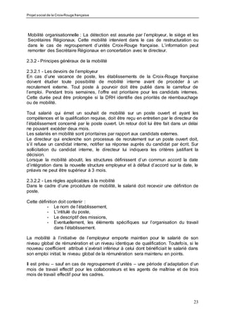 Projet social de la Croix-Rouge française
23
Mobilité organisationnelle : La détection est assurée par l’employeur, le siège et les
Secrétaires Régionaux. Cette mobilité intervient dans le cas de restructuration ou
dans le cas de regroupement d’unités Croix-Rouge française. L’information peut
remonter des Secrétaire Régionaux en concertation avec le directeur.
2.3.2 - Principes généraux de la mobilité
2.3.2.1 - Les devoirs de l’employeur
En cas d’une vacance de poste, les établissements de la Croix-Rouge française
doivent étudier toute possibilité de mobilité interne avant de procéder à un
recrutement externe. Tout poste à pourvoir doit être publié dans le carrefour de
l’emploi. Pendant trois semaines, l’offre est prioritaire pour les candidats internes.
Cette durée peut être prolongée si la DRH identifie des priorités de réembauchage
ou de mobilité.
Tout salarié qui émet un souhait de mobilité sur un poste ouvert et ayant les
compétences et la qualification requise, doit être reçu en entretien par le directeur de
l’établissement concerné par le poste ouvert. Un retour doit lui être fait dans un délai
ne pouvant excéder deux mois.
Les salariés en mobilité sont prioritaires par rapport aux candidats externes.
Le directeur qui enclenche son processus de recrutement sur un poste ouvert doit,
s’il refuse un candidat interne, notifier sa réponse auprès du candidat par écrit. Sur
sollicitation du candidat interne, le directeur lui indiquera les critères justifiant la
décision.
Lorsque la mobilité aboutit, les structures définissent d’un commun accord la date
d’intégration dans la nouvelle structure employeur et à défaut d’accord sur la date, le
préavis ne peut être supérieur à 3 mois.
2.3.2.2 - Les règles applicables à la mobilité
Dans le cadre d’une procédure de mobilité, le salarié doit recevoir une définition de
poste.
Cette définition doit contenir :
- Le nom de l’établissement,
- L’intitulé du poste,
- Le descriptif des missions,
- Eventuellement, les éléments spécifiques sur l’organisation du travail
dans l’établissement.
La mobilité à l’initiative de l’employeur emporte maintien pour le salarié de son
niveau global de rémunération et un niveau identique de qualification. Toutefois, si le
nouveau coefficient attribué s’avérait inférieur à celui dont bénéficiait le salarié dans
son emploi initial, le niveau global de la rémunération sera maintenu en points.
Il est prévu – sauf en cas de regroupement d’unités – une période d’adaptation d’un
mois de travail effectif pour les collaborateurs et les agents de maîtrise et de trois
mois de travail effectif pour les cadres.
 