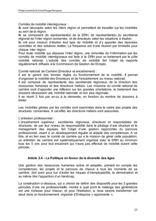 Projet social de la Croix-Rouge française
25
Comités de mobilité interrégionaux :
Ils sont découpés selon les inters région et permettent de travailler sur les mobilités
au sein de la région.
Ils se composent de représentant(s) de la DRH, de représentant(s) du secrétariat
régional de l’inter région concernée, et de directeurs selon les situations à étudier.
Ils ont pour mission d’étudier tout type de mobilité et d’y apporter des réponses
concrètes et des solutions réelles. La fréquence est d’une réunion par trimestre pour
chaque inter région.
Pour toute mobilité qui dépasse l’inter région, une remontée de l’information par les
comités de mobilité interrégionaux est faite à la DRH pour un traitement par le pôle
mobilité national. L’activité des comités de mobilité fait l’objet de rapports
régulièrement diffusés à la Commission de Gestion de l’Emploi.
Comité national de Carrière (Directeur et encadrement) :
Il est le garant des bonnes règles du fonctionnement de la mobilité. Il permet
d’organiser la mobilité des Directeurs et de l’encadrement au niveau national.
Il est composé de représentants des secrétariats régionaux, de la direction des
ressources humaines et des directions métiers. Les missions du comité national de
carrière sont d’apporter une réflexion sur les grandes orientations, le traitement des
dossiers nécessitant une mobilité nationale et non plus régionale.
Il se réunit 2 fois par an ou à la demande, en fonction du nombre de dossiers à
traiter.
Les mobilités gérées par les comités sont examinées dans le cadre des projets des
structures concernées. A cet effet, les directions métiers sont associées.
L’entretien professionnel :
L’encadrement supérieur : secrétaires régionaux, directeurs et responsables de
structures, de par leur niveau de responsabilité dans le pilotage d’une structure et le
management des équipes, fait l’objet d’une gestion rapprochée du parcours
professionnel, visant à un développement régulier et adapté des compétences. A ce
titre, et en lien avec le comité de carrière qui a la mission de gérer cette population,
un entretien de carrière est systématiquement organisé avec la DRH au minimum
tous les 5 ans pour tout encadrant qui n’aura pas effectué de mobilité durant cette
période.
Article 2.4 - La Politique en faveur de la diversité des âges
Une gestion des ressources humaines active et adaptée, prenant en compte les
compétences, les projets et le parcours de chacun à tous les moments de sa
carrière, doit avoir pour but d’éviter les risques d’inemployabilité, la démotivation et
au même titre l’apparition d’un handicap.
La construction ci-dessous, qui a choisit de définir des dispositifs pour les 3 grandes
périodes d’une vie professionnelle, montre à quel point le mélange des générations
est une richesse pour chacun, et pour l’Institution, si nous savons transformer cet
atout dans un fonctionnement organisé d’Entreprise « apprenante ».
 