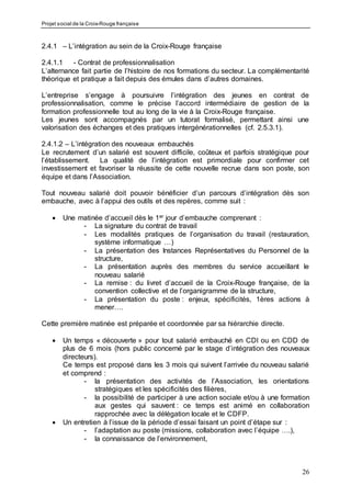 Projet social de la Croix-Rouge française
26
2.4.1 – L’intégration au sein de la Croix-Rouge française
2.4.1.1 - Contrat de professionnalisation
L’alternance fait partie de l’histoire de nos formations du secteur. La complémentarité
théorique et pratique a fait depuis des émules dans d’autres domaines.
L’entreprise s’engage à poursuivre l’intégration des jeunes en contrat de
professionnalisation, comme le précise l’accord intermédiaire de gestion de la
formation professionnelle tout au long de la vie à la Croix-Rouge française.
Les jeunes sont accompagnés par un tutorat formalisé, permettant ainsi une
valorisation des échanges et des pratiques intergénérationnelles (cf. 2.5.3.1).
2.4.1.2 – L’intégration des nouveaux embauchés
Le recrutement d’un salarié est souvent difficile, coûteux et parfois stratégique pour
l’établissement. La qualité de l’intégration est primordiale pour confirmer cet
investissement et favoriser la réussite de cette nouvelle recrue dans son poste, son
équipe et dans l’Association.
Tout nouveau salarié doit pouvoir bénéficier d’un parcours d’intégration dès son
embauche, avec à l’appui des outils et des repères, comme suit :
 Une matinée d’accueil dès le 1er jour d’embauche comprenant :
- La signature du contrat de travail
- Les modalités pratiques de l’organisation du travail (restauration,
système informatique …)
- La présentation des Instances Représentatives du Personnel de la
structure,
- La présentation auprès des membres du service accueillant le
nouveau salarié
- La remise : du livret d’accueil de la Croix-Rouge française, de la
convention collective et de l’organigramme de la structure,
- La présentation du poste : enjeux, spécificités, 1ères actions à
mener….
Cette première matinée est préparée et coordonnée par sa hiérarchie directe.
 Un temps « découverte » pour tout salarié embauché en CDI ou en CDD de
plus de 6 mois (hors public concerné par le stage d’intégration des nouveaux
directeurs).
Ce temps est proposé dans les 3 mois qui suivent l’arrivée du nouveau salarié
et comprend :
- la présentation des activités de l’Association, les orientations
stratégiques et les spécificités des filières,
- la possibilité de participer à une action sociale et/ou à une formation
aux gestes qui sauvent : ce temps est animé en collaboration
rapprochée avec la délégation locale et le CDFP.
 Un entretien à l’issue de la période d’essai faisant un point d’étape sur :
- l’adaptation au poste (missions, collaboration avec l’équipe ….),
- la connaissance de l’environnement,
 