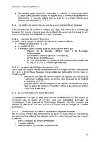 Projet social de la Croix-Rouge française
27
 Sur initiative locale, l’attribution d’un tuteur ou référent : le hiérarchique direct,
ou toute autre personne choisie en accord avec le directeur d’établissement,
accompagne le nouveau salarié tout au long de la période d’essai pour
favoriser son intégration (cf. 2.5.3.1).
2.4.2 - La gestion de carrière tout au long de la vie à la Croix-Rouge française
A tout moment de sa carrière et quelque soit l’âge, tout salarié de la Croix-Rouge
française doit pouvoir s’inscrire dans une évolution de carrière et être acteur de son
parcours au travers des dispositifs proposés ci-dessous.
2.4.2.1 - Les outils de gestion de carrière
La gestion de la carrière du salarié s’appuie sur les moyens suivants :
 l’entretien professionnel (cf. 2.1)
 la mobilité (cf. 2.3)
 la formation professionnelle dont les principes sont définis par :
- l’Accord de la Branche UNIFED relatif à la Formation
Professionnelle,
- la convention collective (Titre III – sous titre III),
- l’article 2.2 du présent accord,
- l’accord intermédiaire de gestion de la formation professionnelle tout
au long de la vie à la Croix-Rouge française,
2.4.2.2 - Les passerelles Métiers – Aires de mobilité
Sur la base des travaux menés par l’Observatoire des Emplois et des Compétences
(cf. 1.2.1), la Croix-Rouge française met en place des passerelles métiers, ayant un
double objectif :
- anticiper la pénibilité de certains emplois et apporter des solutions de
reconversion professionnelle au travers des principes de la mobilité
« prévention » (cf. 2.3),
- proposer un outil efficace de gestion de carrière, se concrétisant par la
mise en place de parcours innovants et offrant la possibilité de passer
d’une filière à une autre.
2.4.3 - La Gestion de la 2ème partie de carrière
L’investissement à moyen ou long terme au sein de l’entreprise doit être source de
motivation pour le salarié et se faire dans une perspective d’évolution de
compétences. C’est pourquoi la Croix-Rouge française souhaite proposer aux
salariés de plus de 45 ans des actions spécifiques pour encourager de nouvelles
dynamiques.
2.4.3.1 - Transmission du savoir et transmission intergénérationnelle
Afin de mieux préparer les transmissions de savoir et savoir-faire, la Croix-Rouge
française souhaite valoriser les salariés confirmés, en leur attribuant un rôle d’expert
auprès de :
- jeunes en contrat de professionnalisation,
- nouveaux salariés,
- salariés prenant de nouvelles responsabilités.
 