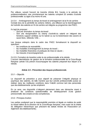 Projet social de la Croix-Rouge française
29
Par ailleurs, suivant l’accord de branche (Article III-I), l’accès à la période de
professionnalisation vise prioritairement les salariés comptant 20 années d’activité
professionnelle ou âgés d’au moins 45 ans.
2.4.3.4 - Aménagement du temps de travail et aménagement de la fin de carrière
Compte tenu de la pénibilité de certains métiers, une réflexion sur le réaménagement
de l’activité des salariés en fin de carrière est intégrée au programme des PAEC.
Il s’agit de proposer :
- Soit une diminution du temps de travail
- Soit une réorganisation du champ d’activité du salarié en intégrant des
fonctions support centrées sur le tutorat ou sur la transmission des savoirs et
savoir-faire, référents VAE…
Les travaux entrepris dans le cadre des PAEC formaliseront le dispositif en
spécifiant :
- les conditions de recevabilité ;
- les modalités d’aménagement du temps de travail ;
- les modalités financières et pratiques de mise en œuvre ;
- les mesures d’accompagnement.
2.4.3.5- Formation de transition entre la vie professionnelle et la retraite
L’accord intermédiaire de gestion de la formation professionnelle de la Croix-Rouge
française (article 5.6) prévoit d’accompagner les salariés préparant leur départ à la
retraite.
Article 2.5 - Prévention des risques professionnels
2.5.1 – Objectifs
Le dispositif de prévention a pour objectif de préserver l’intégrité physique et
psychique des salariés, de telle manière que leur activité professionnelle puisse se
réaliser dans les meilleures conditions dans l’intérêt commun tant des personnels
que des établissements qui les emploient.
En ce sens, ces dispositifs s’intègrent pleinement dans une démarche visant à
améliorer les conditions opérationnelles de développement d’une gestion
prévisionnelle des emplois et des compétences.
2.5.2 - Principes d’action
Les parties soulignent que la responsabilité première et légale en matière de santé
au travail relève de la direction de la Croix-Rouge française, mais aussi de la chaîne
de délégation hiérarchique que précisent les statuts révisés de l’Association (cf.
règlement des établissements).
 