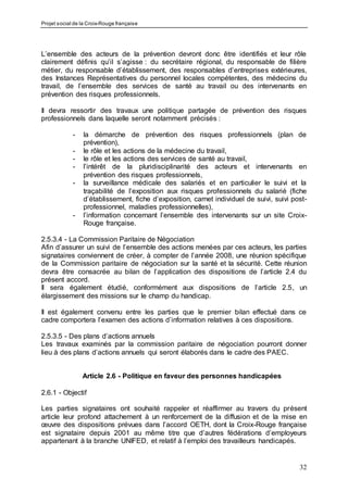 Projet social de la Croix-Rouge française
32
L’ensemble des acteurs de la prévention devront donc être identifiés et leur rôle
clairement définis qu’il s’agisse : du secrétaire régional, du responsable de filière
métier, du responsable d’établissement, des responsables d’entreprises extérieures,
des Instances Représentatives du personnel locales compétentes, des médecins du
travail, de l’ensemble des services de santé au travail ou des intervenants en
prévention des risques professionnels.
Il devra ressortir des travaux une politique partagée de prévention des risques
professionnels dans laquelle seront notamment précisés :
- la démarche de prévention des risques professionnels (plan de
prévention),
- le rôle et les actions de la médecine du travail,
- le rôle et les actions des services de santé au travail,
- l’intérêt de la pluridisciplinarité des acteurs et intervenants en
prévention des risques professionnels,
- la surveillance médicale des salariés et en particulier le suivi et la
traçabilité de l’exposition aux risques professionnels du salarié (fiche
d’établissement, fiche d’exposition, carnet individuel de suivi, suivi post-
professionnel, maladies professionnelles),
- l’information concernant l’ensemble des intervenants sur un site Croix-
Rouge française.
2.5.3.4 - La Commission Paritaire de Négociation
Afin d’assurer un suivi de l’ensemble des actions menées par ces acteurs, les parties
signataires conviennent de créer, à compter de l’année 2008, une réunion spécifique
de la Commission paritaire de négociation sur la santé et la sécurité. Cette réunion
devra être consacrée au bilan de l’application des dispositions de l’article 2.4 du
présent accord.
Il sera également étudié, conformément aux dispositions de l’article 2.5, un
élargissement des missions sur le champ du handicap.
Il est également convenu entre les parties que le premier bilan effectué dans ce
cadre comportera l’examen des actions d’information relatives à ces dispositions.
2.5.3.5 - Des plans d’actions annuels
Les travaux examinés par la commission paritaire de négociation pourront donner
lieu à des plans d’actions annuels qui seront élaborés dans le cadre des PAEC.
Article 2.6 - Politique en faveur des personnes handicapées
2.6.1 - Objectif
Les parties signataires ont souhaité rappeler et réaffirmer au travers du présent
article leur profond attachement à un renforcement de la diffusion et de la mise en
œuvre des dispositions prévues dans l’accord OETH, dont la Croix-Rouge française
est signataire depuis 2001 au même titre que d’autres fédérations d’employeurs
appartenant à la branche UNIFED, et relatif à l’emploi des travailleurs handicapés.
 