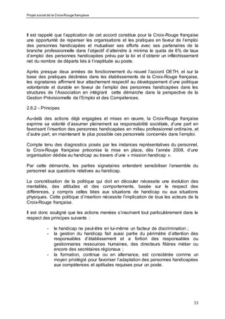Projet social de la Croix-Rouge française
33
Il est rappelé que l’application de cet accord constitue pour la Croix-Rouge française
une opportunité de repenser les organisations et les pratiques en faveur de l’emploi
des personnes handicapées et mutualiser ses efforts avec ses partenaires de la
branche professionnelle dans l’objectif d’atteindre à minima le quota de 6% de taux
d’emploi des personnes handicapées prévu par la loi et d’obtenir un infléchissement
net du nombre de départs liés à l’inaptitude au poste.
Après presque deux années de fonctionnement du nouvel l’accord OETH, et sur la
base des pratiques déclinées dans les établissements de la Croix-Rouge française,
les signataires affirment leur attachement respectif au développement d’une politique
volontariste et durable en faveur de l’emploi des personnes handicapées dans les
structures de l’Association en intégrant cette démarche dans la perspective de la
Gestion Prévisionnelle de l’Emploi et des Compétences.
2.6.2 - Principes
Au-delà des actions déjà engagées et mises en œuvre, la Croix-Rouge française
exprime sa volonté d’assumer pleinement sa responsabilité sociétale, d’une part en
favorisant l’insertion des personnes handicapées en milieu professionnel ordinaire, et
d’autre part, en maintenant le plus possible ces personnels concernés dans l’emploi.
Compte tenu des diagnostics posés par les instances représentatives du personnel,
la Croix-Rouge française préconise la mise en place, dès l’année 2008, d’une
organisation dédiée au handicap au travers d’une « mission handicap ».
Par cette démarche, les parties signataires entendent sensibiliser l’ensemble du
personnel aux questions relatives au handicap.
La concrétisation de la politique qui doit en découler nécessite une évolution des
mentalités, des attitudes et des comportements, basée sur le respect des
différences, y compris celles liées aux situations de handicap ou aux situations
physiques. Cette politique d’insertion nécessite l’implication de tous les acteurs de la
Croix-Rouge française.
Il est donc souligné que les actions menées s’inscrivent tout particulièrement dans le
respect des principes suivants :
- le handicap ne peut-être en lui-même un facteur de discrimination ;
- la gestion du handicap fait aussi partie du périmètre d’attention des
responsables d‘établissement et a fortiori des responsables ou
gestionnaires ressources humaines, des directeurs filières métier ou
encore des secrétaires régionaux ;
- la formation, continue ou en alternance, est considérée comme un
moyen privilégié pour favoriser l’adaptation des personnes handicapées
aux compétences et aptitudes requises pour un poste.
 