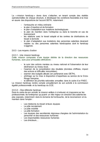 Projet social de la Croix-Rouge française
34
La « mission handicap » devra donc s’attacher, en tenant compte des réalités
opérationnelles de chaque structure, à développer les conditions favorables à la mise
en œuvre des dispositions de l’accord OETH, notamment :
- l’embauche en milieu ordinaire
- le plan d’insertion et de formation
- le plan d’adaptation aux mutations technologiques
- le plan de maintien dans l’entreprise ou dans la branche en cas de
licenciement
- les relations avec le travail adapté et les centres de distributions de
travail à domicile
- le plan d’adaptation aux évolutions des personnes salariées devenant
inaptes ou des personnes salariées handicapées dont le handicap
s’aggrave.
2.6.3 - Les moyens d’action
2.6.3.1 - Une mission handicap
Cette mission composée d’une équipe dédiée de la direction des ressources
humaines, aura pour principales attributions :
- le suivi des actions menées au niveau national et l’observation de leur
déclinaison au niveau local,
- l’examen de la consolidation des résultats (données chiffrées, impact
des actions et difficultés rencontrées),
- examen des budgets alloués (en partenariat avec OETH),
- arbitrage sur la mise à disposition d’expertises au service de la Croix-
Rouge française,
- la définition de priorités nationales annuelles dans le cadre d’un PAEC.
La mission handicap rendra compte annuellement de son activité à la commission
égalité professionnelle et du handicap du CCE.
2.6.3.2 – Des référents handicap
Dans le cadre de son activité, la mission veillera à s’entourer et s’appuiera sur les
professionnels de l’entreprise qui jouent un rôle majeur en direction des salariés les
plus exposés, notamment dans le domaine de l’embauche, de la reconversion et du
maintien dans l’emploi :
- Les médecins du travail et leurs équipes
- Le pôle recrutement
- Le pôle mobilité
- Le pôle formation
- Les équipes des secrétariats régionaux chargées de l’administration du
personnel et des ressources humaines
- Les responsables ressources humaines
- Les directeurs…
 