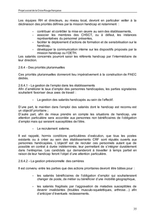 Projet social de la Croix-Rouge française
35
Les équipes RH et directeurs, au niveau local, devront en particulier veiller à la
déclinaison des priorités définies par la mission handicap et notamment :
- contribuer et contrôler la mise en œuvre au sein des établissements,
- associer les membres des CHSCT, ou à défaut, les instances
représentatives du personnel présentes,
- faciliter le déploiement d’actions de formation et de sensibilisation sur le
handicap,
- développer la communication interne sur les dispositifs proposés par la
mission handicap ou l’OETH.
Les salariés concernés pourront saisir les référents handicap par l’intermédiaire de
leur direction.
2.6.4 - Des priorités pluriannuelles
Ces priorités pluriannuelles donneront lieu impérativement à la construction de PAEC
dédiés.
2.6.4.1 - La gestion de l’emploi dans les établissements
Afin d’améliorer le taux d’emploi des personnes handicapées, les parties signataires
souhaitent favoriser deux axes de travail :
- La gestion des salariés handicapés au sein de l’effectif.
D’une part, le maintien dans l’emploi des salariés dont le handicap est reconnu est
un objectif prioritaire ;
D’autre part, afin de mieux prendre en compte les situations de handicap, une
attention particulière sera accordée aux personnes non bénéficiaires de l’obligation
d’emploi mais qui seraient susceptibles de l’être.
- Le recrutement externe.
Il est rappelé, hormis conditions particulières d’exécution, que tous les postes
existants ou à créer au sein des établissements CRF sont réputés ouverts aux
personnes handicapées. L’objectif est de recruter ces personnels autant que de
possible en contrat à durée indéterminée, leur permettant de s’intégrer durablement
dans l’entreprise. Les candidats qui demanderont à travailler à temps partiel en
raison de leur handicap feront l’objet d’une attention particulière.
2.6.4.2 - La gestion prévisionnelle des carrières
Il est convenu entre les parties que des actions prioritaires devront être bâties pour :
- les salariés bénéficiaires de l’obligation d’emploi qui souhaiteraient
changer de poste, de métier ou bénéficier d’une mobilité géographique,
- les salariés fragilisés par l’aggravation de maladies susceptibles de
devenir invalidantes (troubles musculo-squelettiques, arthrose…) afin
d’anticiper d’éventuels reclassements.
 
