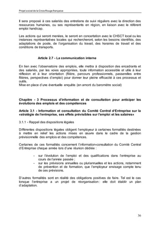 Projet social de la Croix-Rouge française
36
Il sera proposé à ces salariés des entretiens de suivi réguliers avec la direction des
ressources humaines, ou ses représentants en région, en liaison avec le référent
emploi handicap.
Les actions qui seront menées, le seront en concertation avec le CHSCT local ou les
instances représentatives locales qui rechercheront, selon les besoins identifiés, des
adaptations de poste, de l’organisation du travail, des horaires de travail et des
conditions de transports.
Article 2.7 - La communication interne
En lien avec l’observatoire des emplois, elle mettra à disposition des encadrants et
des salariés, par les voies appropriées, toute information accessible et utile à leur
réflexion et à leur orientation (filière, parcours professionnels, passerelles entre
filières, perspectives d’emploi) pour donner leur pleine efficacité à ces processus et
outils.
Mise en place d’une éventuelle enquête (en amont du baromètre social)
Chapitre - 3 Processus d’information et de consultation pour anticiper les
évolutions des emplois et des compétences
Article 3.1 - Information et consultation du Comité Central d‘Entreprise sur la
«stratégie de l‘entreprise, ses effets prévisibles sur l’emploi et les salaires»
3.1.1 - Rappel des dispositions légales
Différentes dispositions légales obligent l’employeur à certaines formalités destinées
à mettre en relief les actions mises en œuvre dans le cadre de la gestion
prévisionnelle des emplois et des compétences.
Certaines de ces formalités concernent l’information-consultation du Comité Central
d’Entreprise chaque année lors d’une réunion dédiée :
- sur l’évolution de l’emploi et des qualifications dans l’entreprise au
cours de l’année passée ;
- sur les prévisions annuelles ou pluriannuelles et les actions, notamment
de prévention et de formation, que l’employeur envisage compte tenu
de ces prévisions.
D’autres formalités sont en réalité des obligations positives de faire. Tel est le cas
lorsque l’entreprise a un projet de réorganisation : elle doit établir un plan
d’adaptation.
 