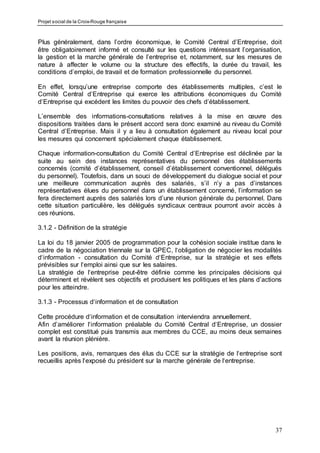 Projet social de la Croix-Rouge française
37
Plus généralement, dans l’ordre économique, le Comité Central d’Entreprise, doit
être obligatoirement informé et consulté sur les questions intéressant l’organisation,
la gestion et la marche générale de l’entreprise et, notamment, sur les mesures de
nature à affecter le volume ou la structure des effectifs, la durée du travail, les
conditions d’emploi, de travail et de formation professionnelle du personnel.
En effet, lorsqu’une entreprise comporte des établissements multiples, c’est le
Comité Central d’Entreprise qui exerce les attributions économiques du Comité
d’Entreprise qui excédent les limites du pouvoir des chefs d’établissement.
L’ensemble des informations-consultations relatives à la mise en œuvre des
dispositions traitées dans le présent accord sera donc examiné au niveau du Comité
Central d’Entreprise. Mais il y a lieu à consultation également au niveau local pour
les mesures qui concernent spécialement chaque établissement.
Chaque information-consultation du Comité Central d’Entreprise est déclinée par la
suite au sein des instances représentatives du personnel des établissements
concernés (comité d’établissement, conseil d’établissement conventionnel, délégués
du personnel). Toutefois, dans un souci de développement du dialogue social et pour
une meilleure communication auprès des salariés, s’il n’y a pas d’instances
représentatives élues du personnel dans un établissement concerné, l’information se
fera directement auprès des salariés lors d’une réunion générale du personnel. Dans
cette situation particulière, les délégués syndicaux centraux pourront avoir accès à
ces réunions.
3.1.2 - Définition de la stratégie
La loi du 18 janvier 2005 de programmation pour la cohésion sociale institue dans le
cadre de la négociation triennale sur la GPEC, l‘obligation de négocier les modalités
d‘information - consultation du Comité d‘Entreprise, sur la stratégie et ses effets
prévisibles sur l‘emploi ainsi que sur les salaires.
La stratégie de l‘entreprise peut-être définie comme les principales décisions qui
déterminent et révèlent ses objectifs et produisent les politiques et les plans d’actions
pour les atteindre.
3.1.3 - Processus d‘information et de consultation
Cette procédure d‘information et de consultation interviendra annuellement.
Afin d’améliorer l‘information préalable du Comité Central d‘Entreprise, un dossier
complet est constitué puis transmis aux membres du CCE, au moins deux semaines
avant la réunion plénière.
Les positions, avis, remarques des élus du CCE sur la stratégie de l‘entreprise sont
recueillis après l‘exposé du président sur la marche générale de l‘entreprise.
 