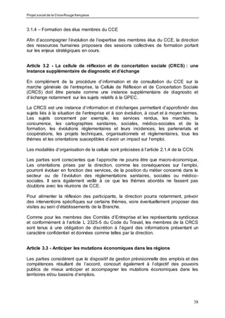 Projet social de la Croix-Rouge française
38
3.1.4 – Formation des élus membres du CCE
Afin d’accompagner l’évolution de l’expertise des membres élus du CCE, la direction
des ressources humaines proposera des sessions collectives de formation portant
sur les enjeux stratégiques en cours.
Article 3.2 - La cellule de réflexion et de concertation sociale (CRCS) : une
instance supplémentaire de diagnostic et d’échange
En complément de la procédure d’information et de consultation du CCE sur la
marche générale de l‘entreprise, la Cellule de Réflexion et de Concertation Sociale
(CRCS) doit être pensée comme une instance supplémentaire de diagnostic et
d‘échange notamment sur les sujets relatifs à la GPEC.
La CRCS est une instance d‘information et d‘échanges permettant d‘approfondir des
sujets liés à la situation de l‘entreprise et à son évolution, à court et à moyen termes.
Les sujets concernent par exemple, les services rendus, les marchés, la
concurrence, les cartographies sanitaires, sociales, médico-sociales et de la
formation, les évolutions réglementaires et leurs incidences, les partenariats et
coopérations, les projets techniques, organisationnels et réglementaires, tous les
thèmes et les orientations susceptibles d‘avoir un impact sur l‘emploi.
Les modalités d’organisation de la cellule sont précisées à l’article 2.1.4 de la CCN.
Les parties sont conscientes que l’approche ne pourra être que macro-économique.
Les orientations prises par la direction, comme les conséquences sur l’emploi,
pourront évoluer en fonction des services, de la position du métier concerné dans le
secteur ou de l’évolution des réglementations sanitaires, sociales ou médico-
sociales. Il sera également veillé à ce que les thèmes abordés ne fassent pas
doublons avec les réunions de CCE.
Pour alimenter la réflexion des participants, la direction pourra notamment, prévoir
des interventions spécifiques sur certains thèmes, voire éventuellement proposer des
visites au sein d‘établissements de la Branche.
Comme pour les membres des Comités d‘Entreprise et les représentants syndicaux
et conformément à l‘article L 2325-5 du Code du Travail, les membres de la CRCS
sont tenus à une obligation de discrétion à l’égard des informations présentant un
caractère confidentiel et données comme telles par la direction.
Article 3.3 - Anticiper les mutations économiques dans les régions
Les parties considèrent que le dispositif de gestion prévisionnelle des emplois et des
compétences résultant de l‘accord, concourt également à l’objectif des pouvoirs
publics de mieux anticiper et accompagner les mutations économiques dans les
territoires et/ou bassins d‘emplois.
 