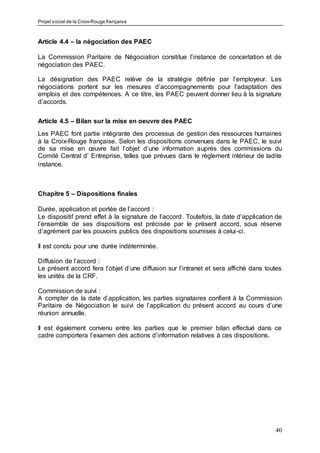 Projet social de la Croix-Rouge française
40
Article 4.4 – la négociation des PAEC
La Commission Paritaire de Négociation constitue l’instance de concertation et de
négociation des PAEC.
La désignation des PAEC relève de la stratégie définie par l’employeur. Les
négociations portent sur les mesures d’accompagnements pour l’adaptation des
emplois et des compétences. A ce titre, les PAEC peuvent donner lieu à la signature
d’accords.
Article 4.5 – Bilan sur la mise en oeuvre des PAEC
Les PAEC font partie intégrante des processus de gestion des ressources humaines
à la Croix-Rouge française. Selon les dispositions convenues dans le PAEC, le suivi
de sa mise en œuvre fait l’objet d’une information auprès des commissions du
Comité Central d’ Entreprise, telles que prévues dans le règlement intérieur de ladite
instance.
Chapitre 5 – Dispositions finales
Durée, application et portée de l’accord :
Le dispositif prend effet à la signature de l’accord. Toutefois, la date d’application de
l’ensemble de ses dispositions est précisée par le présent accord, sous réserve
d’agrément par les pouvoirs publics des dispositions soumises à celui-ci.
Il est conclu pour une durée indéterminée.
Diffusion de l’accord :
Le présent accord fera l’objet d’une diffusion sur l’intranet et sera affiché dans toutes
les unités de la CRF.
Commission de suivi :
A compter de la date d’application, les parties signataires confient à la Commission
Paritaire de Négociation le suivi de l’application du présent accord au cours d’une
réunion annuelle.
Il est également convenu entre les parties que le premier bilan effectué dans ce
cadre comportera l’examen des actions d’information relatives à ces dispositions.
 