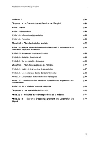 Projet social de la Croix-Rouge française
42
PREAMBULE p.43
Chapitre 1 – La Commission de Gestion de l’Emploi p.43
Article 1.1 - Rôle p.43
Article 1.2 - Composition p.44
Article 1.3 – Information et consultation p.44
Article 1.4 – Formation p.44
Chapitre 2 – Plan d’adaptation sociale p.44
Article 2.1 – Analyse des situations économiques locales et information de la
commission de gestion de l’emploi
p.44
Article 2.2 – Analyse des impacts sur l’emploi p.45
Article 2.3 – Modalités du volontariat p.45
Article 2.4 – Sur les modalités de rupture p.46
Chapitre 3 – Plan de sauvegarde de l’emploi p.47
Article 3.1 – L’objet de la procédure de consultation p.47
Article 3.2 – Les réunions du Comité Central d’Entreprise p.48
Article 3.3 – L’information du Comité Central d’Entreprise p.49
Article 3.4 – La consultation des institutions représentatives du personnel des
établissements
p.49
Article 3.5 – Sur la mission d’expertise comptable p.50
Chapitre 4 – Les modalités de l’accord p.50
ANNEXE 1 – Mesures d’accompagnement de la mobilité p.51
ANNEXE 2 – Mesures d’accompagnement du volontariat au
départ
p.52
 