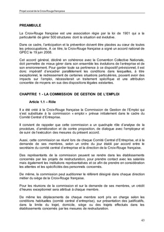 Projet social de la Croix-Rouge française
43
PREAMBULE
La Croix-Rouge française est une association régie par la loi de 1901 qui a la
particularité de gérer 500 structures dont la situation est évolutive.
Dans ce cadre, l’anticipation et la prévention doivent être placées au cœur de toutes
les préoccupations. A ce titre, la Croix-Rouge française a signé un accord national de
GPEC le 19 juin 2008.
Cet accord général, décliné en cohérence avec la Convention Collective Nationale,
doit permettre de mieux gérer dans son ensemble les évolutions de l’entreprise et de
son environnement. Pour garder toute sa pertinence à ce dispositif prévisionnel, il est
donc impératif d’encadrer parallèlement les conditions dans lesquelles, à titre
exceptionnel, le redressement de certaines situations particulières, pouvant avoir des
impacts sur l’emploi, nécessiterait un traitement spécifique et une attribution
concertée de moyens en sus des dispositions légales existantes.
CHAPITRE 1 - LA COMMISSION DE GESTION DE L’EMPLOI
Article 1.1 – Rôle
Il a été créé à la Croix-Rouge française la Commission de Gestion de l’Emploi qui
s’est substituée à la commission « emploi » prévue initialement dans le cadre du
Comité Central d’Entreprise.
Il convient de rappeler que cette commission a un quadruple rôle d’analyse de la
procédure, d’amélioration et de contre proposition, de dialogue avec l’employeur et
de suivi de l’exécution des mesures du présent accord.
Aussi, cette commission se réunit lors de chaque Comité Central d’Entreprise, et à la
demande de ses membres, selon un ordre du jour établi par accord entre le
secrétaire du comité central d’entreprise et la direction de la Croix-Rouge française.
Des représentants de la commission peuvent se rendre dans les établissements
concernés par les projets de restructuration, pour prendre contact avec les salariés
mais également les institutions représentatives et ce afin de prendre en considération
les attentes et les spécificités des personnels concernés.
De même, la commission peut auditionner le référent désigné dans chaque direction
métier du siège de la Croix-Rouge française.
Pour les réunions de la commission et sur la demande de ses membres, un crédit
d’heures exceptionnel sera attribué à chaque membre.
De même les déplacements de chaque membre sont pris en charge selon les
conditions habituelles (comité central d’entreprise), sur présentation des justificatifs,
dans la limite du trajet, domicile, siège ou des trajets effectués dans les
établissements concernés par les mesures de restructuration.
 