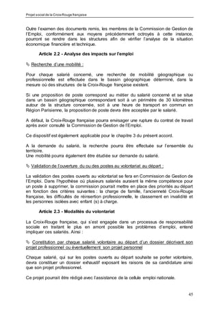 Projet social de la Croix-Rouge française
45
Outre l’examen des documents remis, les membres de la Commission de Gestion de
l’Emploi, conformément aux moyens précédemment octroyés à cette instance,
pourront se rendre dans les structures afin de vérifier l’analyse de la situation
économique financière et technique.
Article 2.2 - Analyse des impacts sur l’emploi
 Recherche d’une mobilité :
Pour chaque salarié concerné, une recherche de mobilité géographique ou
professionnelle est effectuée dans le bassin géographique déterminé, dans la
mesure où des structures de la Croix-Rouge française existent.
Si une proposition de poste correspond au métier du salarié concerné et se situe
dans un bassin géographique correspondant soit à un périmètre de 30 kilomètres
autour de la structure concernée, soit à une heure de transport en commun en
Région Parisienne, la proposition de poste devra être acceptée par le salarié.
A défaut, la Croix-Rouge française pourra envisager une rupture du contrat de travail
après avoir consulté la Commission de Gestion de l’Emploi.
Ce dispositif est également applicable pour le chapitre 3 du présent accord.
A la demande du salarié, la recherche pourra être effectuée sur l’ensemble du
territoire.
Une mobilité pourra également être étudiée sur demande du salarié.
 Validation de l’ouverture du ou des postes au volontariat au départ :
La validation des postes ouverts au volontariat se fera en Commission de Gestion de
l’Emploi. Dans l’hypothèse où plusieurs salariés auraient la même compétence pour
un poste à supprimer, la commission pourrait mettre en place des priorités au départ
en fonction des critères suivantes : la charge de famille, l’ancienneté Croix-Rouge
française, les difficultés de réinsertion professionnelle, le classement en invalidité et
les personnes isolées avec enfant (s) à charge.
Article 2.3 - Modalités du volontariat
La Croix-Rouge française, qui s’est engagée dans un processus de responsabilité
sociale en traitant le plus en amont possible les problèmes d’emploi, entend
impliquer ces salariés. Ainsi :
 Constitution par chaque salarié volontaire au départ d’un dossier décrivant son
projet professionnel ou éventuellement son projet personnel
Chaque salarié, qui sur les postes ouverts au départ souhaite se porter volontaire,
devra constituer un dossier exhaustif exposant les raisons de sa candidature ainsi
que son projet professionnel.
Ce projet pourrait être rédigé avec l’assistance de la cellule emploi nationale.
 