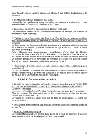 Projet social de la Croix-Rouge française
46
Dans le cadre de ce projet, le salarié sera éligible à des actions d’adaptation et de
formation.
 Point sur les mobilités proposées aux salariés
L’ensemble des mobilités qui seront proposées aux salariés fera l’objet d’un compte
rendu détaillé à la Commission de Gestion de l’Emploi.
 Envoi de ce dossier à la Commission de Gestion de l’Emploi
Lors de chaque réunion de la Commission de Gestion de l’Emploi, les dossiers de
volontariat seront examinés.
 Validation par la Commission de Gestion de l’Emploi des candidatures au départ
avec éventuellement prise de décision en ce qui concerne le financement d’une
formation
La Commission de Gestion de l’Emploi procédera à la validation définitive du projet
de volontariat au départ du salarié permettant la rupture de son contrat de travail
pour motif économique.
Cette validation sera accompagnée éventuellement d’une prise de décision
concernant le financement d’actions d’adaptation ou de formation dans la limite de
462 points pour les actions d’adaptation et 808 points pour les actions de formation.
Un examen particulier des demandes de formation dépassant ces plafonds pourra
être fait au cas par cas en commission de gestion de l’emploi.
 Intervention éventuelle d’un cabinet extérieur pour valider certains projets
professionnels
En cas de dossier nécessitant des investigations complémentaires, notamment de
projets professionnels, il pourrait être fait appel à un cabinet extérieur afin d’éclairer
les travaux de la Commission de Gestion de l’Emploi.
Article 2.4 - Sur les modalités de rupture :
 La date de rupture du contrat se fera d’un commun accord au visa de l’article 1134
du Code civil, et fera l’objet d’un suivi de la Commission de Gestion de l’Emploi
L’article 1134 dispose :
« Les conventions légalement formées tiennent lieu de loi à ceux qui les ont faites.
Elles ne peuvent être révoquées que de leur consentement mutuel ou pour les
causes que la loi autorise… »
La rupture du contrat de travail ainsi que la date de ladite rupture se feront d’un
commun accord.
 Les salariés bénéficieraient des mesures suivantes (liste des mesures jointes en
annexe 2)
 Prime au volontariat au départ
Le volontariat au départ sera assorti d’une prime de 3 mois de salaire et d’un demi-
mois supplémentaire par tranche de 5 années d’ancienneté.
 
