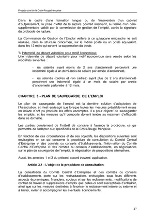 Projet social de la Croix-Rouge française
47
Dans le cadre d’une formation longue ou de l’intervention d’un cabinet
d’outplacement, la prise d’effet de la rupture pourrait intervenir, au terme d’un délai
supplémentaire validé par la commission de gestion de l’emploi, après la signature
du protocole de rupture.
La Commission de Gestion de l’Emploi veillera à ce qu’aucune embauche ne soit
réalisée, dans la structure concernée, sur le même poste ou un poste équivalent,
dans les 12 mois qui suivent la suppression du poste.
 Indemnité de départ volontaire pour motif économique
Une indemnité de départ volontaire pour motif économique sera versée selon les
modalités suivantes :
- les salariés ayant moins de 2 ans d’ancienneté percevront une
indemnité égale à un demi-mois de salaire par année d’ancienneté,
- les salariés (cadres et non cadres) ayant plus de 2 ans d’ancienneté
percevront une indemnité égale à un mois de salaire par année
d’ancienneté plafonnée à 12 mois.
CHAPITRE 3 - PLAN DE SAUVEGARDE DE L’EMPLOI
Le plan de sauvegarde de l’emploi est la dernière solution d’adaptation de
l’Association, et n’est envisagé que lorsque toutes les mesures préalablement mises
en œuvre n’ont pu produire les effets escomptés. Il a pour objectif de sauvegarder
les emplois, et les mesures qu’il comporte doivent tendre au maximum d’efficacité
dans ce domaine.
Les parties conviennent de l’intérêt de conclure à l’avance la procédure, ce qui
permettra de l’adapter aux spécificités de la Croix-Rouge française.
En fonction de ces circonstances et de ces objectifs, les dispositions suivantes sont
envisagées en ce qui concerne la procédure de consultation du Comité Central
d’Entreprise et des comités ou conseils d’établissements, l’information du Comité
Central d’Entreprise et des comités ou conseils d’établissements, les négociations
sur le plan de sauvegarde de l’emploi, la négociation de propositions alternatives.
Aussi, les annexes 1 et 2 du présent accord trouvent application.
Article 3.1 - L’objet de la procédure de consultation
La consultation du Comité Central d’Entreprise et des comités ou conseils
d’établissements porte sur les restructurations envisagées sous leurs différents
aspects économiques, financiers, sociaux et sur les reclassements, modifications de
contrat de travail et suppressions d’emploi que celles-ci sont susceptibles d’entraîner,
ainsi que sur les mesures destinées à favoriser le reclassement interne ou externe et
à limiter, éviter et accompagner les éventuels licenciements.
 