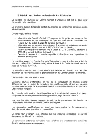 Projet social de la Croix-Rouge française
48
Article 3.2 - Les réunions du Comité Central d’Entreprise
Le nombre de réunions du Comité Central d’Entreprise est fixé à deux pour
l’ensemble de la procédure.
La première réunion du Comité Central d’Entreprise se tiendra trois semaines après
sa convocation.
L’ordre du jour sera le suivant :
 Information du Comité Central d’Entreprise sur le projet de fermeture des
établissements et les conséquences qu’il est susceptible d’entraîner sur
l’emploi livre IV (article L 2323-15 du Code du travail) ;
 Information sur les raisons économiques, financières et techniques du projet
de licenciement livre III (articles L 1233-31 du Code du travail) ;
 Plan de sauvegarde de l’emploi livre III (article L 1233-32 alinéa 2 et articles L
1233-61 et suivant du Code du travail) ;
 Examen du recours à un expert-comptable, conformément aux dispositions ci-
dessous développées.
La première réunion du Comité Central d’Entreprise portera à la fois sur le livre IV
(article L 2323-15 du Code du travail) et sur le livre III du Code du travail (article L
1233-28 du Code du travail).
La deuxième réunion du comité central d’entreprise se tiendra dans un délai
maximum de 7 semaines après la première réunion du Comité Central d’Entreprise.
L’ordre du jour de cette réunion sera :
Deuxième réunion d’information en vue de la consultation du Comité Central
d’Entreprise sur le projet de fermeture des établissements et sur les mesures
sociales liées au projet de licenciement collectif pour motif économique au sein de la
Croix-Rouge française.
Au cours de cette réunion, dans l’hypothèse où il aurait été fait recours à un expert
comptable, ce dernier présentera son rapport sur le projet de restructuration.
Une synthèse des réunions menées au sein de la Commission de Gestion de
l’Emploi sera présentée au Comité Central d’Entreprise.
Les éventuelles modifications au projet de restructuration et de suppressions
d’emploi seront alors exposées et commentées.
Un large tour d’horizon sera effectué sur les mesures envisagées et sur les
éventuelles améliorations possibles.
La commission aidera les institutions représentatives des établissements concernés
dans le suivi des mesures adoptées.
 