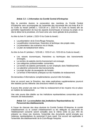 Projet social de la Croix-Rouge française
49
Article 3.3 - L’information du Comité Central d’Entreprise
Dès la première réunion, la convocation des membres du Comité Central
d’Entreprise sera accompagnée de l’ensemble des documents liés aux livres III et IV
du Code du travail (articles L 1233-28 et L 2323-15 du Code du travail) afin de
permettre l’appréciation de tous les aspects économiques et sociaux du projet, et ce
dès le début de la procédure, et d’avoir ainsi une vision globale de la procédure.
Au titre du livre IV (article L 2323-15 du Code du travail) :
 La présentation de la Croix-Rouge française,
 La justification économique, financière et technique des projets visés,
 La présentation des scénarios mis à l’étude,
 Le plan de redéploiement retenu.
Au titre du livre III (articles L 1233-28, L 1233-31 et L 1233-32 du Code du travail) :
 Les raisons économiques, financières ou techniques des licenciements
envisagés,
 Le nombre de salariés dont le licenciement est envisagé,
 Les catégories professionnelles concernées,
 Le nombre de salariés permanents ou non employés dans l’établissement,
 Le calendrier prévisionnel des licenciements,
 Le projet de plan de sauvegarde de l’emploi,
 La remise d’informations pratiques sur les modalités de reclassement.
De demandes d’informations complémentaires pourront être formulées.
Ainsi en accord avec la Direction, des notes explicatives supplémentaires pourront
être établies par les référents des directions métiers du siège.
Il pourra être produit une note sur l’état du reclassement et les moyens mis en place
en matière de reclassement.
Une note pourra être établie sur les institutions représentatives concernées par les
mesures de restructuration.
Article 3.4 - La consultation des Institutions Représentatives du
Personnel des établissements
A l’issue de chacune des deux réunions du Comité Central d’Entreprise, le comité
d’établissement ou le conseil d’établissement ou les délégués du personnel de
l’établissement concerné seront consultés avec le même ordre du jour. Afin de
préparer au mieux ces réunions, l’ensemble des documents seront envoyés aux
instances représentatives du personnel 8 jours avant. Cet accord est applicable à
l’ensemble des établissements de la Croix-Rouge française.
 