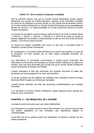 Projet social de la Croix-Rouge française
50
Article 3.5 - Sur la mission d’expertise comptable
Dès la première réunion, afin que le Comité Central d’Entreprise puisse exercer
pleinement son pouvoir de contre-proposition, disposer d’une information complète
en amont de la procédure et pouvoir donner un avis motivé pour la deuxième réunion
du Comité Central d’Entreprise, le Comité Central d’Entreprise pourra éventuellement
décider de recourir à un expert-comptable et ce dès la première réunion du Comité
Central d’Entreprise.
La mission de cet expert s’inscrira dans le cadre du livre IV du Code du travail (article
L 2325-35, L 2323-8, L 2323-10, L 2323-20 et L 2323-78 du Code du travail) et
prendra également en compte le projet présenté au titre du livre III du Code du travail
(article L 1233-34 du Code du travail).
Le rapport de l’expert comptable sera remis au plus tard 4 semaines avant le
deuxième Comité Central d’Entreprise.
En conséquence, le Comité Central d’Entreprise ne pourra plus ensuite, au cours de
la procédure, se faire assister par un autre expert comptable rémunéré par
l’entreprise.
Les informations et documents communiqués à l’expert seront l’ensemble des
informations et documents communiqués au comité central d’entreprise ou utiles à sa
mission, ainsi que ceux demandés par la suite tant par le comité central d’entreprise
que la Commission de Gestion de l’Emploi.
L’expert présentera la liste des personnes qu’il souhaite rencontrer et celles des
personnes qui l’accompagneront au cours des entretiens.
Le temps consacré par les salariés aux entretiens sera considéré comme du temps
de travail effectif et payé aux échéances habituelles.
L’expert pourra présenter une liste des personnes complémentaires qu’il souhaite
rencontrer.
A la demande du Comité Central d’Entreprise, l’expert désigné pourra assister aux
réunions de la commission.
CHAPITRE 4 – LES MODALITES DE L’ACCORD
Le présent accord est conclu pour une durée indéterminée.
Les dispositions du présent accord pourront être révisées d’un commun accord entre
ses parties signataires en cas d’évolution des dispositions légales ou
conventionnelles.
Il peut être mis fin au présent accord par anticipation sur décision unanime de ses
parties signataires.
 