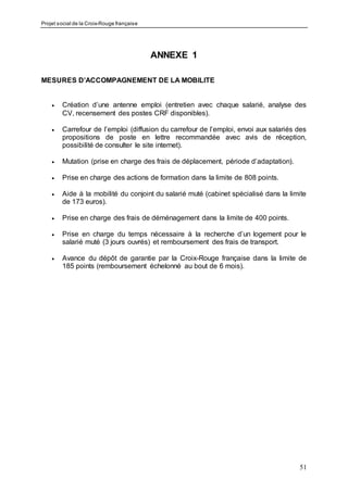 Projet social de la Croix-Rouge française
51
ANNEXE 1
MESURES D’ACCOMPAGNEMENT DE LA MOBILITE
 Création d’une antenne emploi (entretien avec chaque salarié, analyse des
CV, recensement des postes CRF disponibles).
 Carrefour de l’emploi (diffusion du carrefour de l’emploi, envoi aux salariés des
propositions de poste en lettre recommandée avec avis de réception,
possibilité de consulter le site internet).
 Mutation (prise en charge des frais de déplacement, période d’adaptation).
 Prise en charge des actions de formation dans la limite de 808 points.
 Aide à la mobilité du conjoint du salarié muté (cabinet spécialisé dans la limite
de 173 euros).
 Prise en charge des frais de déménagement dans la limite de 400 points.
 Prise en charge du temps nécessaire à la recherche d’un logement pour le
salarié muté (3 jours ouvrés) et remboursement des frais de transport.
 Avance du dépôt de garantie par la Croix-Rouge française dans la limite de
185 points (remboursement échelonné au bout de 6 mois).
 
