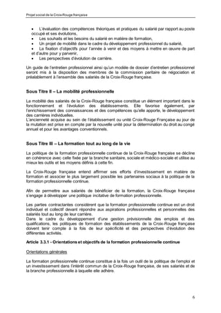 Projet social de la Croix-Rouge française
6
 L’évaluation des compétences théoriques et pratiques du salarié par rapport au poste
occupé et ses évolutions,
 Les souhaits et les besoins du salarié en matière de formation,
 Un projet de mobilité dans le cadre du développement professionnel du salarié,
 La fixation d’objectifs pour l’année à venir et des moyens à mettre en œuvre de part
et d’autre pour y parvenir,
 Les perspectives d’évolution de carrière.
Un guide de l’entretien professionnel ainsi qu’un modèle de dossier d’entretien professionnel
seront mis à la disposition des membres de la commission paritaire de négociation et
préalablement à l’ensemble des salariés de la Croix-Rouge française.
Sous Titre II – La mobilité professionnelle
La mobilité des salariés de la Croix-Rouge française constitue un élément important dans le
fonctionnement et l’évolution des établissements. Elle favorise également, par
l’enrichissement des connaissances et des compétences qu’elle apporte, le développement
des carrières individuelles.
L’ancienneté acquise au sein de l’établissement ou unité Croix-Rouge Française au jour de
la mutation est prise en compte par la nouvelle unité pour la détermination du droit au congé
annuel et pour les avantages conventionnels.
Sous Titre III – La formation tout au long de la vie
La politique de la formation professionnelle continue de la Croix-Rouge française se décline
en cohérence avec celle fixée par la branche sanitaire, sociale et médico-sociale et utilise au
mieux les outils et les moyens définis à cette fin.
La Croix-Rouge française entend affirmer ses efforts d’investissement en matière de
formation et associer le plus largement possible les partenaires sociaux à la politique de la
formation professionnelle continue.
Afin de permettre aux salariés de bénéficier de la formation, la Croix-Rouge française
s’engage à développer une politique incitative de formation professionnelle.
Les parties contractantes considèrent que la formation professionnelle continue est un droit
individuel et collectif devant répondre aux aspirations professionnelles et personnelles des
salariés tout au long de leur carrière.
Dans le cadre du développement d’une gestion prévisionnelle des emplois et des
qualifications, les politiques de formation des établissements de la Croix-Rouge française
doivent tenir compte à la fois de leur spécificité et des perspectives d’évolution des
différentes activités.
Article 3.3.1 - Orientations et objectifs de la formation professionnelle continue
Orientations générales
La formation professionnelle continue constitue à la fois un outil de la politique de l’emploi et
un investissement dans l’intérêt commun de la Croix-Rouge française, de ses salariés et de
la branche professionnelle à laquelle elle adhère.
 