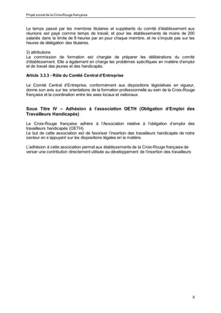 Projet social de la Croix-Rouge française
8
Le temps passé par les membres titulaires et suppléants du comité d’établissement aux
réunions est payé comme temps de travail, et pour les établissements de moins de 200
salariés dans la limite de 8 heures par an pour chaque membre, et ne s’impute pas sur les
heures de délégation des titulaires.
3) attributions
La commission de formation est chargée de préparer les délibérations du comité
d’établissement. Elle a également en charge les problèmes spécifiques en matière d’emploi
et de travail des jeunes et des handicapés.
Article 3.3.3 - Rôle du Comité Central d’Entreprise
Le Comité Central d’Entreprise, conformément aux dispositions législatives en vigueur,
donne son avis sur les orientations de la formation professionnelle au sein de la Croix-Rouge
française et la coordination entre les axes locaux et nationaux.
Sous Titre IV – Adhésion à l’association OETH (Obligation d’Emploi des
Travailleurs Handicapés)
La Croix-Rouge française adhère à l’Association relative à l’obligation d’emploi des
travailleurs handicapés (OETH).
Le but de cette association est de favoriser l’insertion des travailleurs handicapés de notre
secteur en s’appuyant sur les dispositions légales en la matière.
L’adhésion à cette association permet aux établissements de la Croix-Rouge française de
verser une contribution directement utilisée au développement de l’insertion des travailleurs
 