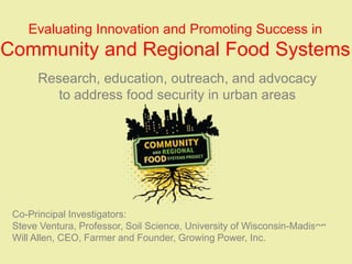 Evaluating Innovation and Promoting Success in
Community and Regional Food Systems
      Research, education, outreach, and advocacy
         to address food security in urban areas




 Co-Principal Investigators:
 Steve Ventura, Professor, Soil Science, University of Wisconsin-Madison
 Will Allen, CEO, Farmer and Founder, Growing Power, Inc.
 