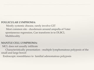 FOLLICULAR LYMPHOMA:
Mostly systemic disease, rarely involve GIT
Most common site - duodenum around ampulla of Vater
spontaneous regression, Can transform in to DLBCL
Multifocality
MANTLE CELL LYMPHOMA:
MCL does not usually infiltrate
Characteristically presentation - multiple lymphomatous polyposis of the
small and large bowel
Endoscopic resemblance to familial adenomatous polyposis
 