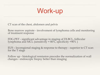 Work-up
CT scan of the chest, abdomen and pelvis
Bone marrow aspirate - involvement of lymphoma cells and monitoring
of treatment response
FDG-PET - significant advantage in staging of DLBCL, follicular
lymphoma and MCL (sensitivity = 80%, specificity =90% )
EUS – locoregional staging & response to therapy - superior to CT scan
for the T stage
Follow up - histological remission precedes the normalization of wall
changes - endoscopic biopsy better than imaging
 