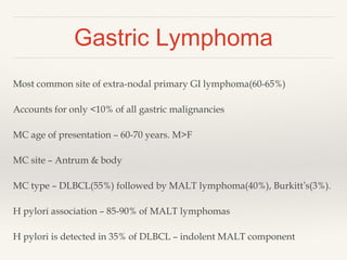 Gastric Lymphoma
Most common site of extra-nodal primary GI lymphoma(60-65%)
Accounts for only <10% of all gastric malignancies
MC age of presentation – 60-70 years. M>F
MC site – Antrum & body
MC type – DLBCL(55%) followed by MALT lymphoma(40%), Burkitt’s(3%).
H pylori association – 85-90% of MALT lymphomas
H pylori is detected in 35% of DLBCL – indolent MALT component
 