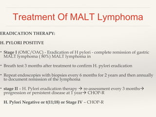 Treatment Of MALT Lymphoma
ERADICATION THERAPY:
H. PYLORI POSITIVE
• Stage I (OMC/OAC) - Eradication of H pylori - complete remission of gastric
MALT lymphoma ( 80%) MALT lymphoma in
• Breath test 3 months after treatment to confirm H. pylori eradication
• Repeat endoscopies with biopsies every 6 months for 2 years and then annually
to document remission of the lymphoma
• stage II – H. Pylori eradication therapy  re-assessment every 3 months
progression or persistent disease at 1 year CHOP-R
H. Pylori Negative or t(11;18) or Stage IV – CHOP-R
 