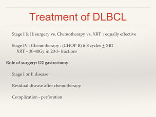 Treatment of DLBCL
Stage I & II: surgery vs. Chemotherapy vs. XRT : equally effective
Stage IV : Chemotherapy : (CHOP-R) 6-8 cycles + XRT
XRT – 30-40Gy in 20-3- fractions
Role of surgery: D2 gastrectomy
Stage I or II disease
Residual disease after chemotherapy
Complication - perforation
 