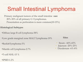 Small Intestinal Lymphoma
Primary malignant tumors of the small intestine rare
20%-30% of all primary G I lymphomas.
Presentation as perforation is more common(10-15%)
Sites
• Ileum - 60%-65%
• Jejunum -20%-25%
• Duodenum -6%-8%
Histological Subtypes
•Diffuse large B cell lymphoma-58%
•Low grade marginal zone MALT lymphoma-19%
•Burkitt’lymphoma-5%
•Mantle cell lymphoma-2.7%
•T-cell NHL-15 %
•IPSID-1.2%
 