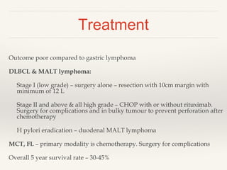 Treatment
Outcome poor compared to gastric lymphoma
DLBCL & MALT lymphoma:
Stage I (low grade) – surgery alone – resection with 10cm margin with
minimum of 12 L
Stage II and above & all high grade – CHOP with or without rituximab.
Surgery for complications and in bulky tumour to prevent perforation after
chemotherapy
H pylori eradication – duodenal MALT lymphoma
MCT, FL – primary modality is chemotherapy. Surgery for complications
Overall 5 year survival rate – 30-45%
 