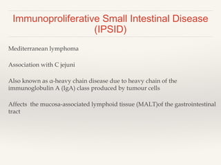 Immunoproliferative Small Intestinal Disease
(IPSID)
Mediterranean lymphoma
Association with C jejuni
Also known as α-heavy chain disease due to heavy chain of the
immunoglobulin A (IgA) class produced by tumour cells
Affects the mucosa-associated lymphoid tissue (MALT)of the gastrointestinal
tract
 