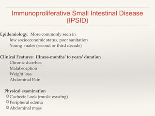 Immunoproliferative Small Intestinal Disease
(IPSID)
Epidemiology: More commonly seen in
low socioeconomic status, poor sanitation
Young males (second or third decade)
Clinical Features: Illness-months’ to years’ duration
Chronic diarrhea
Malabsorption
Weight loss
Abdominal Pain
Physical examination
Cachecic Look (musle wasting)
Peripheral edema
Abdominal mass
 