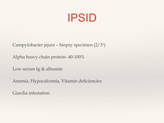 IPSID
Campylobacter jejuni – biopsy specimen (2/3rd
)
Alpha heavy chain protein- 40-100%
Low serum Ig & albumin
Anemia, Hypocalcemia, Vitamin deficiencies
Giardia infestation
 