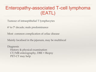 Enteropathy-associated T-cell lymphoma
(EATL)
Tumour of intraepithelial T lymphocytes
6th
to 7th
decade; male predominance
Most common complication of celiac disease
Mainly localised in the jejunum, may be multifocal
Diagnosis
History & physical examination
CT/MR enterography, DBE + Biopsy
PET-CT may help
 