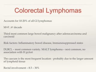 Colorectal Lymphomas
Accounts for 10-20% of all GI lymphomas
M>F ; 6th
decade
Third most common large bowel malignancy after adenocarcinoma and
carcinoid
Risk factors: Inflammatory bowel disease, Immunosuppressed states
DLBCL – most common variety. MALT lymphoma – next common, no
association with H pylori
The caecum is the most frequent location - probably due to the larger amount
of lymphoid tissue
Rectal involvement – 8.5 – 30%
 