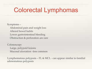 Colorectal Lymphomas
Symptoms –
Abdominal pain and weight loss
Altered bowel habits
Lower gastrointestinal bleeding
Obstruction & perforation are rare
Colonoscopy
Large, polypoid lesions
Mucosal ulceration –less common
Lymphomatous polyposis – FL & MCL - can appear similar to familial
adenomatous polyposis
 