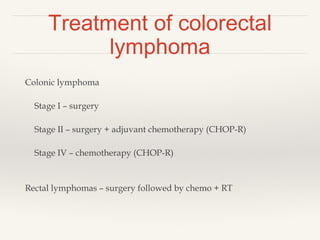 Treatment of colorectal
lymphoma
Colonic lymphoma
Stage I – surgery
Stage II – surgery + adjuvant chemotherapy (CHOP-R)
Stage IV – chemotherapy (CHOP-R)
Rectal lymphomas – surgery followed by chemo + RT
 