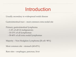 Introduction
Usually secondary to widespread nodal disease
Gastrointestinal tract – most common extra-nodal site
Primary gastrointestinal lymphoma
- 1-4% of all GI malignancies
- 10-15% of all lymphomas
- 30-40% of all extra nodal lymphomas
Majority – Non Hodgkins Lymphoma [B cell- 90%]
Most common site – stomach (60-65%)
Rare sites – esophagus, pancreas, liver
 