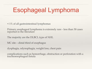 Esophageal Lymphoma
< 1% of all gastrointestinal lymphomas
Primary esophageal lymphoma is extremely rare - less than 30 cases
reported in the literature
The majority are the DLBCL type of NHL
MC site – distal third of esophagus
dysphagia, odynophagia, weight loss, chest pain
complications such as hemorrhage, obstruction or perforation with a
tracheoesophageal fistula
 