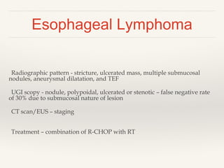 Esophageal Lymphoma
Radiographic pattern - stricture, ulcerated mass, multiple submucosal
nodules, aneurysmal dilatation, and TEF
UGI scopy - nodule, polypoidal, ulcerated or stenotic – false negative rate
of 30% due to submucosal nature of lesion
CT scan/EUS – staging
Treatment – combination of R-CHOP with RT
 