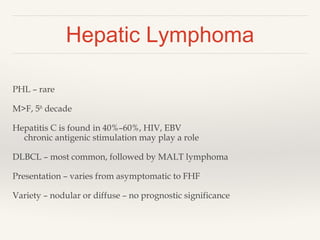Hepatic Lymphoma
PHL – rare
M>F, 5th
decade
Hepatitis C is found in 40%–60%, HIV, EBV
chronic antigenic stimulation may play a role
DLBCL – most common, followed by MALT lymphoma
Presentation – varies from asymptomatic to FHF
Variety – nodular or diffuse – no prognostic significance
 