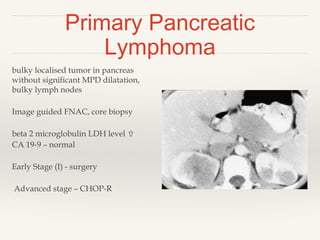 Primary Pancreatic
Lymphoma
bulky localised tumor in pancreas
without significant MPD dilatation,
bulky lymph nodes
Image guided FNAC, core biopsy
beta 2 microglobulin LDH level 
CA 19-9 – normal
Early Stage (I) - surgery
Advanced stage – CHOP-R
 