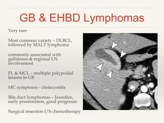 GB & EHBD Lymphomas
Very rare
Most common variety – DLBCL,
followed by MALT lymphoma
commonly associated with
gallstones & regional LN
involvement
FL & MCL – multiple polypoidal
lesions in GB
MC symptoms - cholecystitis
Bile duct lymphomas – Jaundice,
early presentation, good prognosis
Surgical resection f/b chemotherapy
 