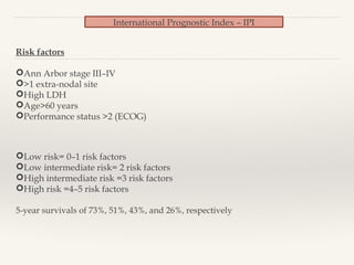 International Prognostic Index – IPI
Risk factors
Ann Arbor stage III–IV
>1 extra-nodal site
High LDH
Age>60 years
Performance status >2 (ECOG)
Low risk= 0–1 risk factors
Low intermediate risk= 2 risk factors
High intermediate risk =3 risk factors
High risk =4–5 risk factors
5-year survivals of 73%, 51%, 43%, and 26%, respectively
 