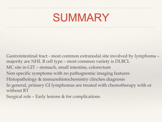 SUMMARY
Gastrointestinal tract - most common extranodal site involved by lymphoma –
majority are NHL B cell type – most common variety is DLBCL
MC site in GIT – stomach, small intestine, colorectum
Non specific symptoms with no pathognomic imaging features
Histopathology & immunohistochemistry clinches diagnosis
In general, primary GI lymphomas are treated with chemotherapy with or
without RT
Surgical role – Early lesions & for complications
 